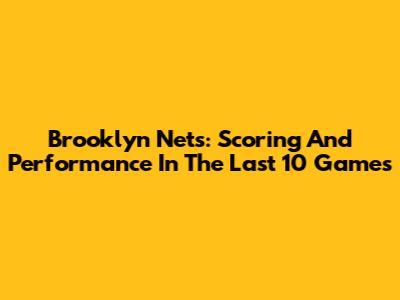 Brooklyn Nets: Scoring And Performance In The Last 10 Games