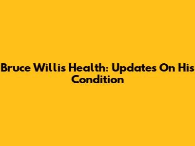 Bruce Willis Health: Updates On His Condition