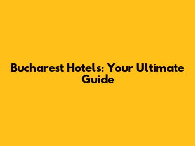 Bucharest Hotels: Your Ultimate Guide