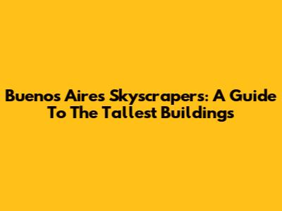 Buenos Aires Skyscrapers: A Guide To The Tallest Buildings