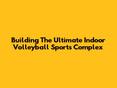 Building The Ultimate Indoor Volleyball Sports Complex