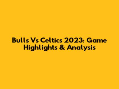 Bulls Vs Celtics 2023: Game Highlights & Analysis