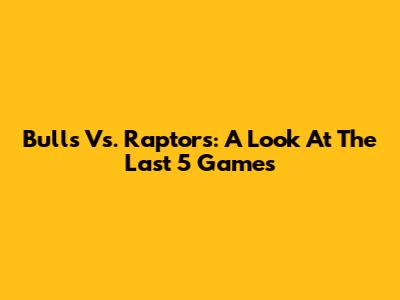 Bulls Vs. Raptors: A Look At The Last 5 Games