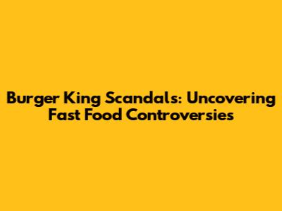 Burger King Scandals: Uncovering Fast Food Controversies