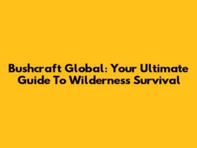 Bushcraft Global: Your Ultimate Guide To Wilderness Survival