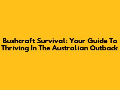 Bushcraft Survival: Your Guide To Thriving In The Australian Outback