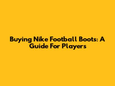 Buying Nike Football Boots: A Guide For Players