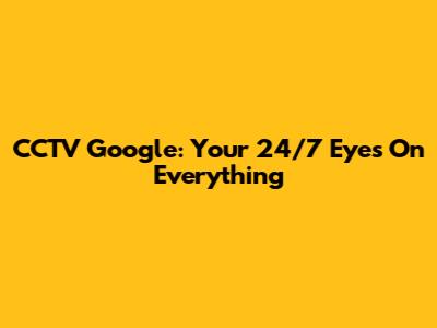 CCTV Google: Your 24/7 Eyes On Everything