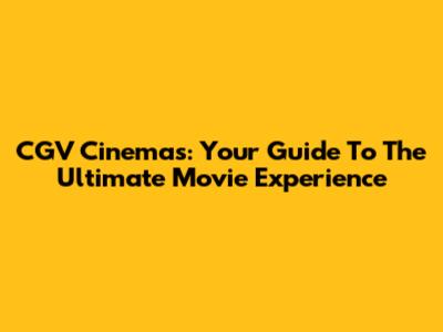 CGV Cinemas: Your Guide To The Ultimate Movie Experience