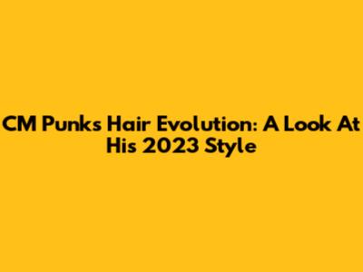 CM Punk's Hair Evolution: A Look At His 2023 Style