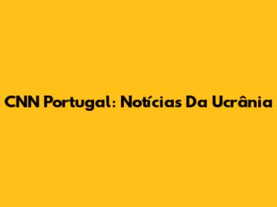 CNN Portugal: Notícias Da Ucrânia