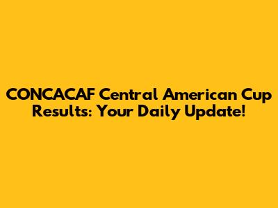 CONCACAF Central American Cup Results: Your Daily Update!