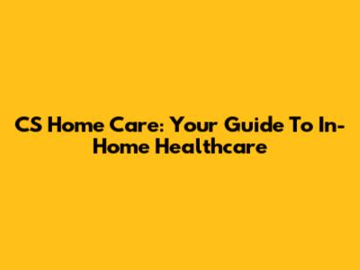 CS Home Care: Your Guide To In-Home Healthcare