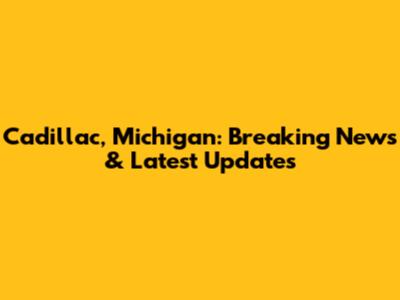 Cadillac, Michigan: Breaking News & Latest Updates