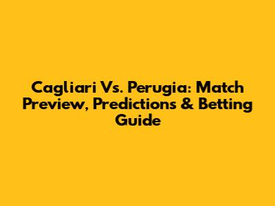 Cagliari Vs. Perugia: Match Preview, Predictions & Betting Guide