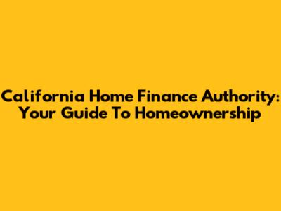 California Home Finance Authority: Your Guide To Homeownership