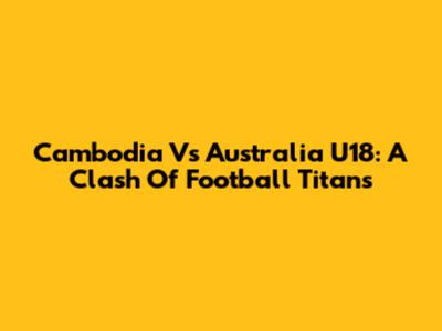 Cambodia Vs Australia U18: A Clash Of Football Titans
