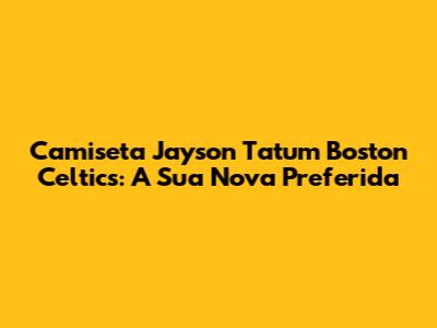 Camiseta Jayson Tatum Boston Celtics: A Sua Nova Preferida