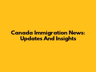Canada Immigration News: Updates And Insights