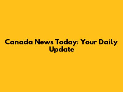 Canada News Today: Your Daily Update