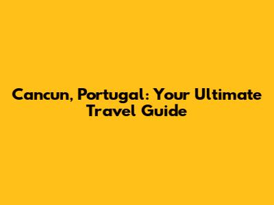 Cancun, Portugal: Your Ultimate Travel Guide