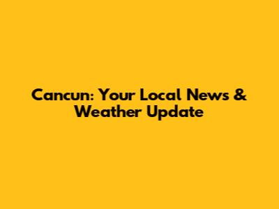 Cancun: Your Local News & Weather Update