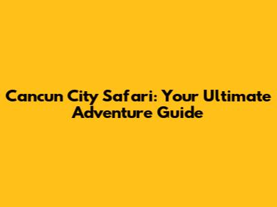 Cancun City Safari: Your Ultimate Adventure Guide