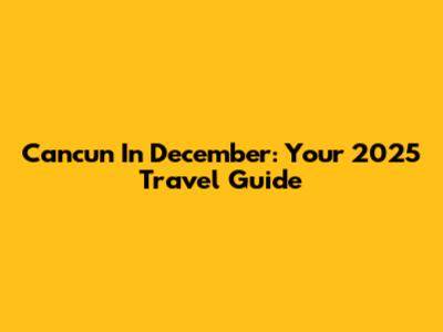 Cancun In December: Your 2025 Travel Guide