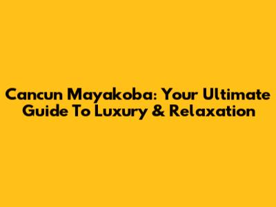 Cancun Mayakoba: Your Ultimate Guide To Luxury & Relaxation
