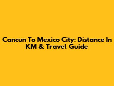 Cancun To Mexico City: Distance In KM & Travel Guide