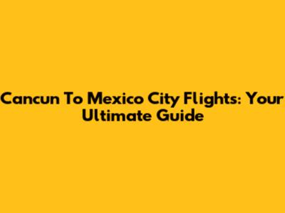 Cancun To Mexico City Flights: Your Ultimate Guide