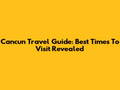 Cancun Travel Guide: Best Times To Visit Revealed