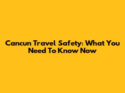 Cancun Travel Safety: What You Need To Know Now