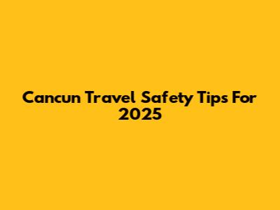 Cancun Travel Safety Tips For 2025