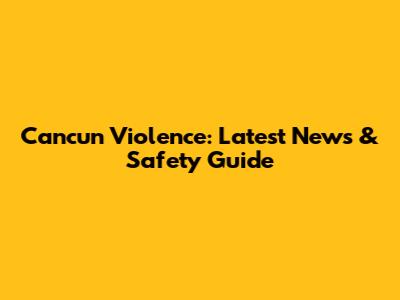 Cancun Violence: Latest News & Safety Guide