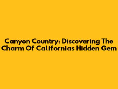 Canyon Country: Discovering The Charm Of California's Hidden Gem