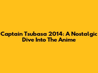 Captain Tsubasa 2014: A Nostalgic Dive Into The Anime