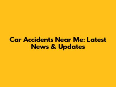 Car Accidents Near Me: Latest News & Updates