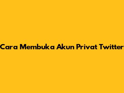 Cara Membuka Akun Privat Twitter