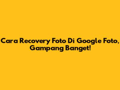 Cara Recovery Foto Di Google Foto, Gampang Banget!