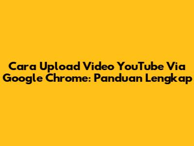 Cara Upload Video YouTube Via Google Chrome: Panduan Lengkap