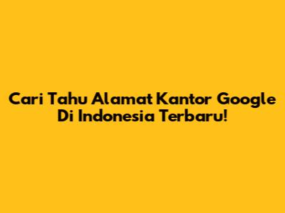 Cari Tahu Alamat Kantor Google Di Indonesia Terbaru!