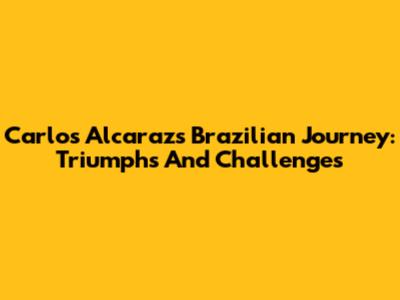 Carlos Alcaraz's Brazilian Journey: Triumphs And Challenges