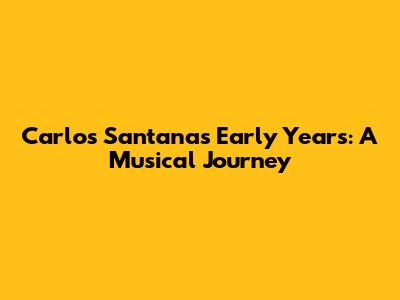 Carlos Santana's Early Years: A Musical Journey