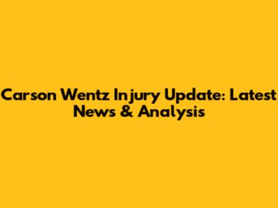 Carson Wentz Injury Update: Latest News & Analysis