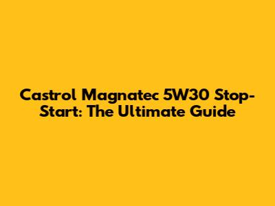 Castrol Magnatec 5W30 Stop-Start: The Ultimate Guide