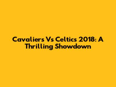 Cavaliers Vs Celtics 2018: A Thrilling Showdown