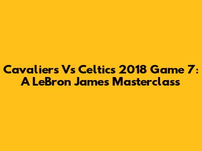 Cavaliers Vs Celtics 2018 Game 7: A LeBron James Masterclass