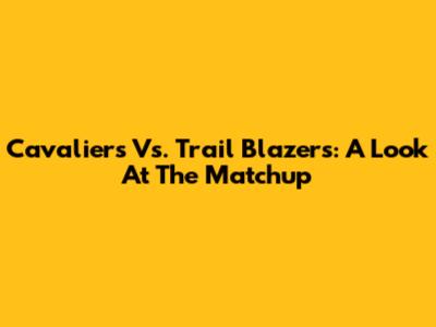 Cavaliers Vs. Trail Blazers: A Look At The Matchup