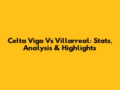 Celta Vigo Vs Villarreal: Stats, Analysis & Highlights
